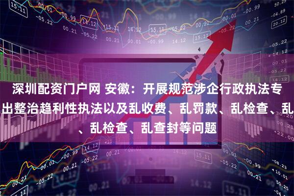 深圳配资门户网 安徽：开展规范涉企行政执法专项整治，突出整治趋利性执法以及乱收费、乱罚款、乱检查、乱查封等问题