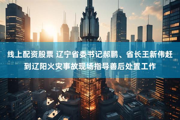 线上配资股票 辽宁省委书记郝鹏、省长王新伟赶到辽阳火灾事故现场指导善后处置工作