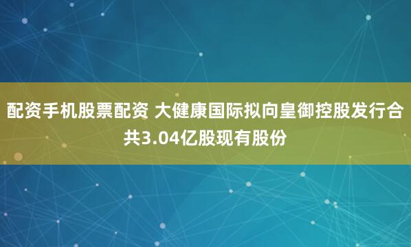 配资手机股票配资 大健康国际拟向皇御控股发行合共3.04亿股现有股份