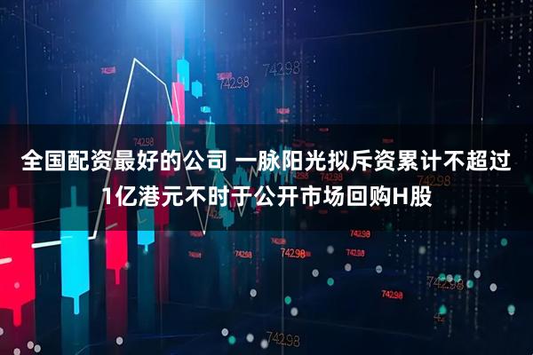 全国配资最好的公司 一脉阳光拟斥资累计不超过1亿港元不时于公开市场回购H股
