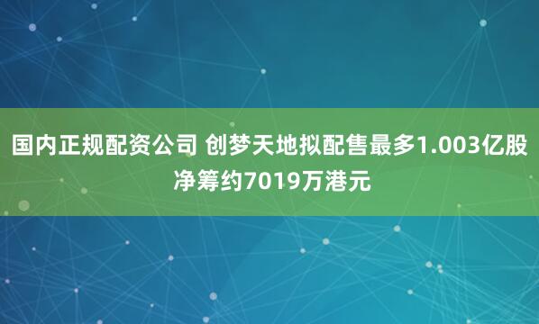 国内正规配资公司 创梦天地拟配售最多1.003亿股 净筹约7019万港元