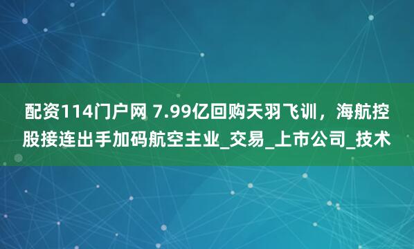 配资114门户网 7.99亿回购天羽飞训，海航控股接连出手加码航空主业_交易_上市公司_技术