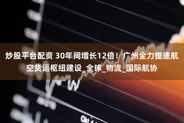 炒股平台配资 30年间增长12倍！广州全力提速航空货运枢纽建设_全球_物流_国际航协
