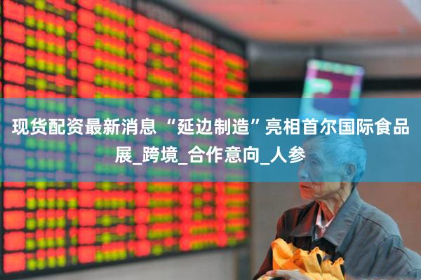 现货配资最新消息 “延边制造”亮相首尔国际食品展_跨境_合作意向_人参