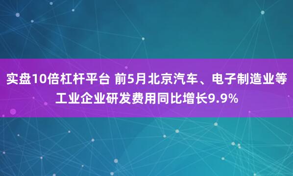 实盘10倍杠杆平台 前5月北京汽车、电子制造业等工业企业研发费用同比增长9.9%