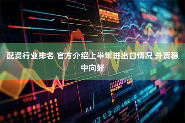 配资行业排名 官方介绍上半年进出口情况 外贸稳中向好