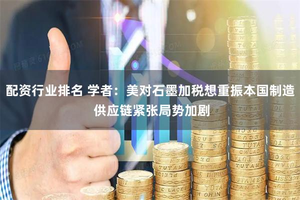 配资行业排名 学者：美对石墨加税想重振本国制造 供应链紧张局势加剧