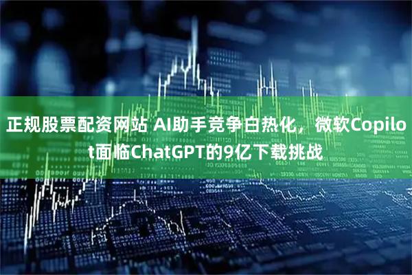 正规股票配资网站 AI助手竞争白热化，微软Copilot面临ChatGPT的9亿下载挑战