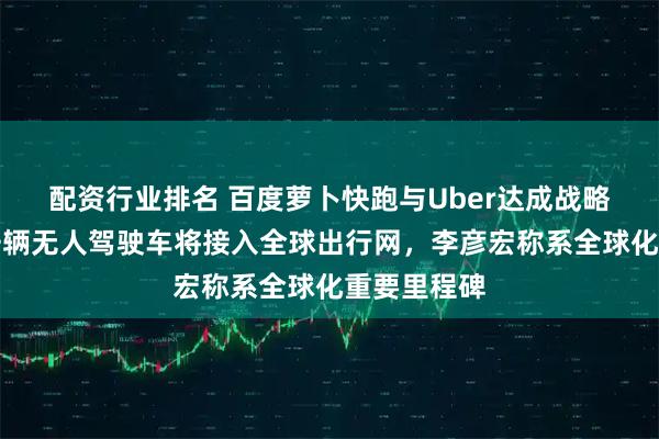 配资行业排名 百度萝卜快跑与Uber达成战略合作：数千辆无人驾驶车将接入全球出行网，李彦宏称系全球化重要里程碑