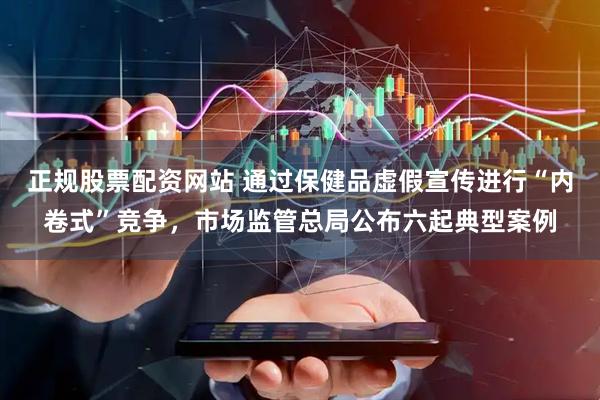 正规股票配资网站 通过保健品虚假宣传进行“内卷式”竞争，市场监管总局公布六起典型案例