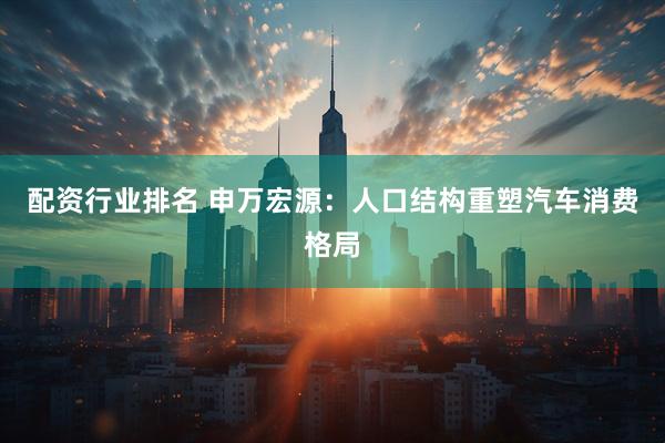 配资行业排名 申万宏源：人口结构重塑汽车消费格局