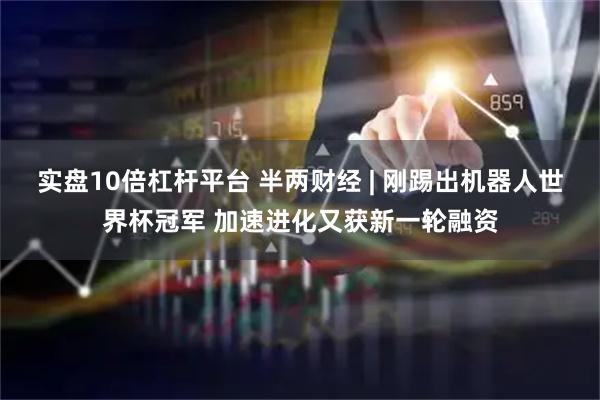 实盘10倍杠杆平台 半两财经 | 刚踢出机器人世界杯冠军 加速进化又获新一轮融资