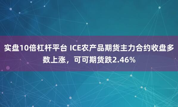 实盘10倍杠杆平台 ICE农产品期货主力合约收盘多数上涨，可可期货跌2.46%