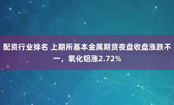配资行业排名 上期所基本金属期货夜盘收盘涨跌不一，氧化铝涨2.72%
