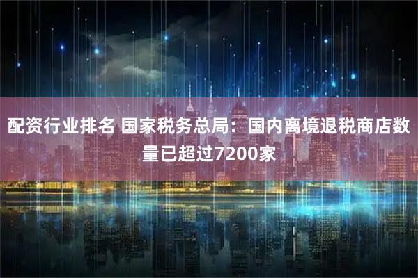 配资行业排名 国家税务总局：国内离境退税商店数量已超过7200家