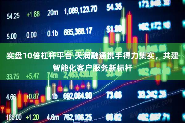 实盘10倍杠杆平台 天润融通携手得力集实，共建智能化客户服务新标杆