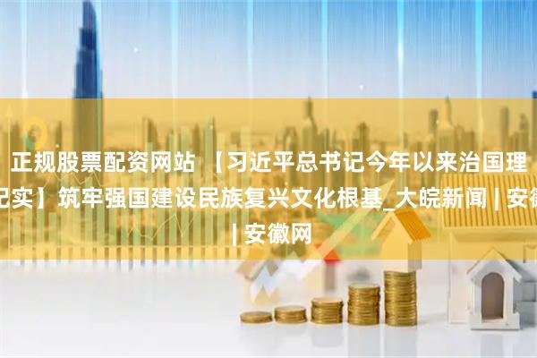 正规股票配资网站 【习近平总书记今年以来治国理政纪实】筑牢强国建设民族复兴文化根基_大皖新闻 | 安徽网