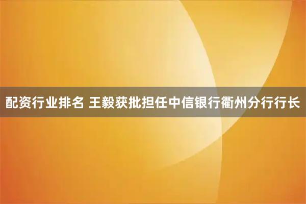 配资行业排名 王毅获批担任中信银行衢州分行行长
