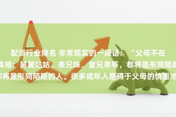 配资行业排名 非常现实的一段话： “父母不在了，才发现一个扎心的真相：舅舅姑姑、表兄妹、堂兄弟等，都将是形同陌路的人。很多成年人是碍于父母的情面才去走亲戚的”