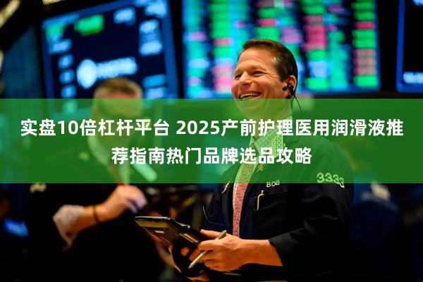 实盘10倍杠杆平台 2025产前护理医用润滑液推荐指南热门品牌选品攻略