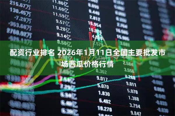 配资行业排名 2026年1月11日全国主要批发市场西瓜价格行情