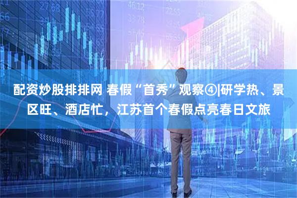 配资炒股排排网 春假“首秀”观察④|研学热、景区旺、酒店忙，江苏首个春假点亮春日文旅