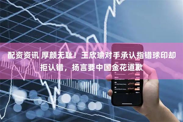配资资讯 厚颜无耻！王欣瑜对手承认指错球印却拒认错，扬言要中国金花道歉
