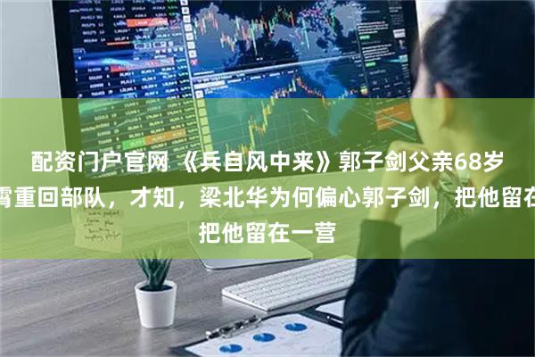 配资门户官网 《兵自风中来》郭子剑父亲68岁陈汉霄重回部队,才知,梁北华为何偏心郭子剑,把他留在一营