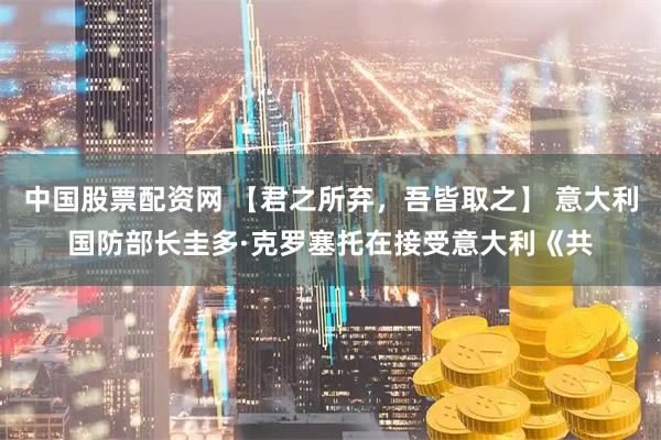 中国股票配资网 【君之所弃,吾皆取之】 意大利国防部长圭多·克罗塞托在接受意大利《共