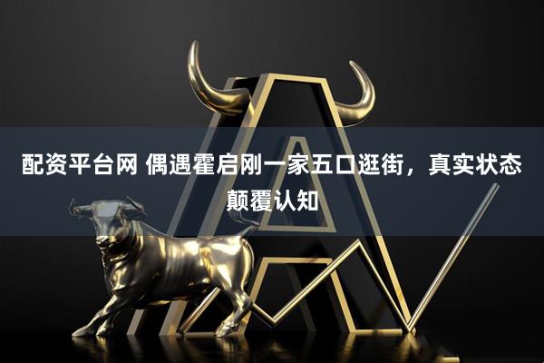 配资平台网 偶遇霍启刚一家五口逛街，真实状态颠覆认知