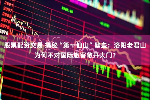 股票配资交易 揭秘“第一仙山”壁垒：洛阳老君山为何不对国际旅客敞开大门？