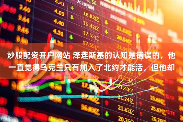 炒股配资开户网站 泽连斯基的认知是错误的，他一直觉得乌克兰只有加入了北约才能活，但他却