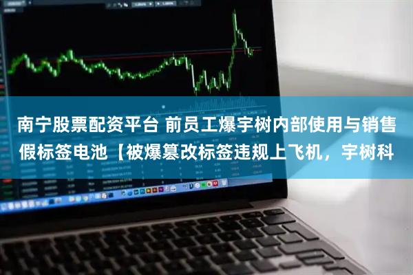 南宁股票配资平台 前员工爆宇树内部使用与销售假标签电池【被爆篡改标签违规上飞机，宇树科