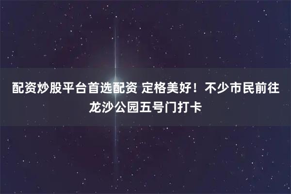 配资炒股平台首选配资 定格美好！不少市民前往龙沙公园五号门打卡