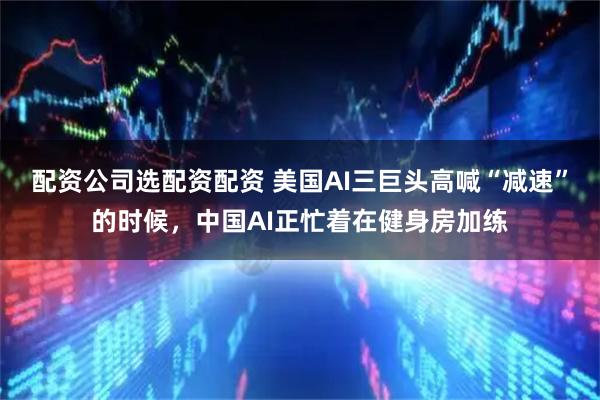 配资公司选配资配资 美国AI三巨头高喊“减速”的时候，中国AI正忙着在健身房加练