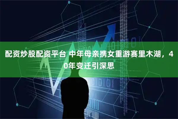 配资炒股配资平台 中年母亲携女重游赛里木湖，40年变迁引深思