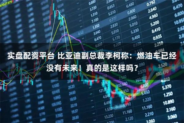 实盘配资平台 比亚迪副总裁李柯称：燃油车已经没有未来！真的是这样吗？