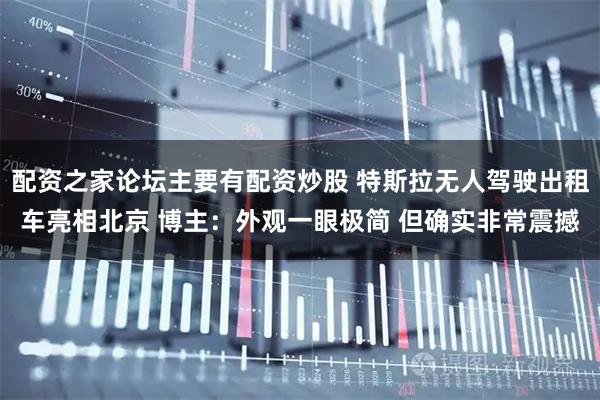 配资之家论坛主要有配资炒股 特斯拉无人驾驶出租车亮相北京 博主：外观一眼极简 但确实非常震撼