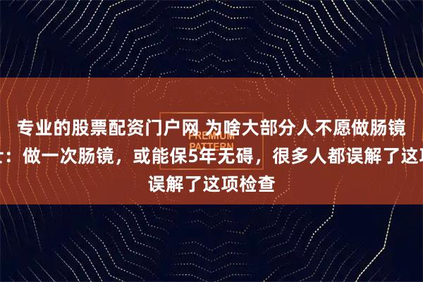 专业的股票配资门户网 为啥大部分人不愿做肠镜？院士：做一次肠镜，或能保5年无碍，很多人都误解了这项检查